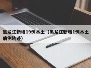 黑龙江新增19例本土（黑龙江新增1例本土病例轨迹）