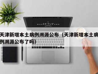 天津新增本土病例溯源公布（天津新增本土病例溯源公布了吗）